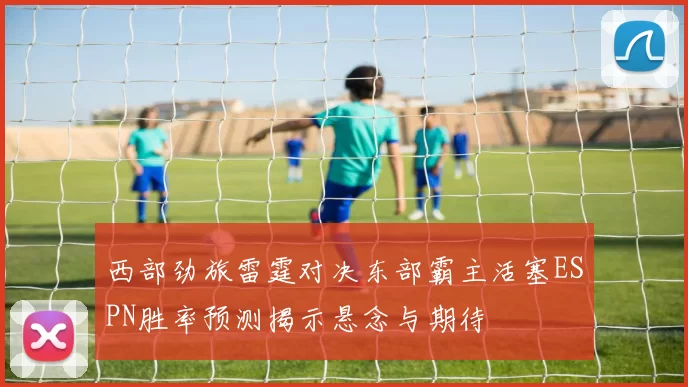 西部劲旅雷霆对决东部霸主活塞ESPN胜率预测揭示悬念与期待
