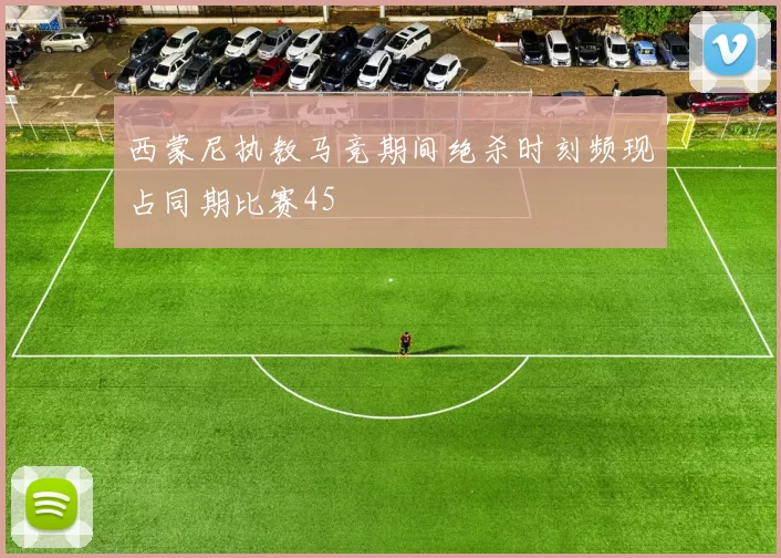 西蒙尼执教马竞期间绝杀时刻频现占同期比赛45