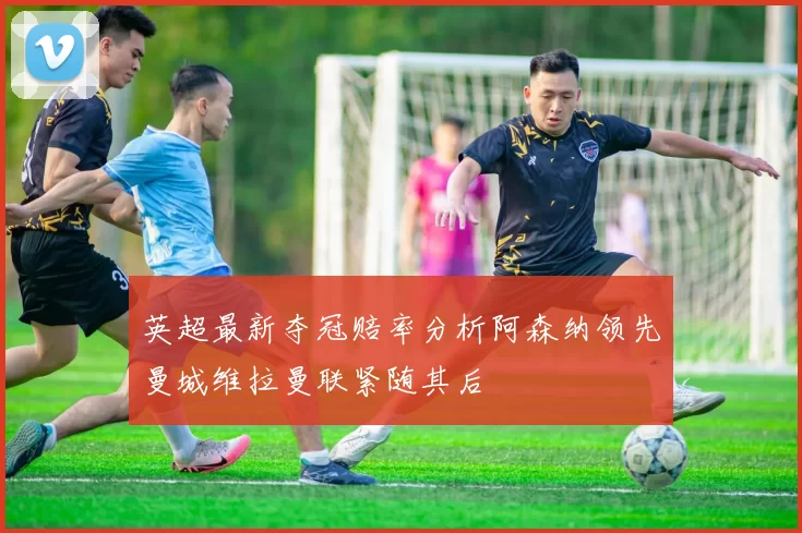 英超最新夺冠赔率分析阿森纳领先曼城维拉曼联紧随其后