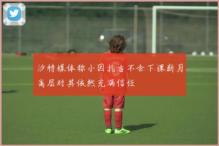 沙特媒体称小因扎吉不会下课新月高层对其依然充满信任