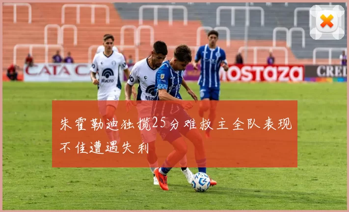 朱霍勒迪独揽25分难救主全队表现不佳遭遇失利