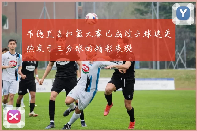 韦德直言扣篮大赛已成过去球迷更热衷于三分球的精彩表现