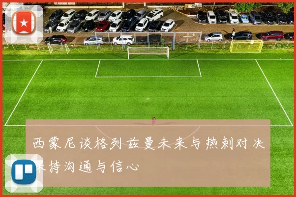 西蒙尼谈格列兹曼未来与热刺对决保持沟通与信心