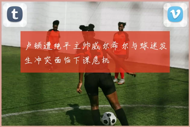 卢顿遭绝平主帅威尔希尔与球迷发生冲突面临下课危机